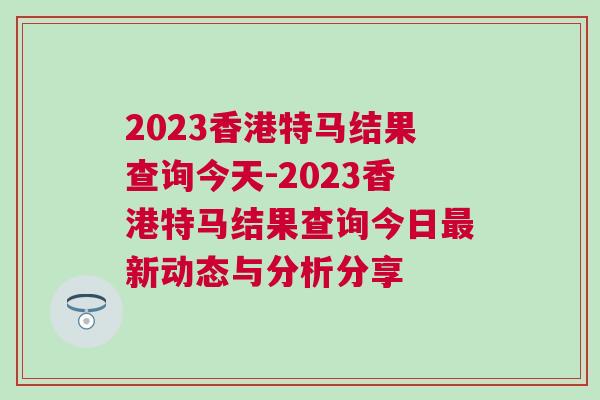 2023香港特馬結果查詢今天-2023香港特馬結果查詢今日最新動態與分析分享