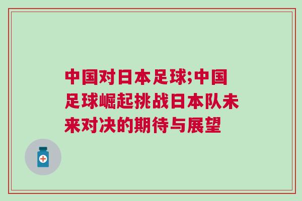 中國對(duì)日本足球;中國足球崛起挑戰(zhàn)日本隊(duì)未來對(duì)決的期待與展望 中國對(duì)日本足球;中國足球崛起挑戰(zhàn)日本隊(duì)未來對(duì)決的期待與展望