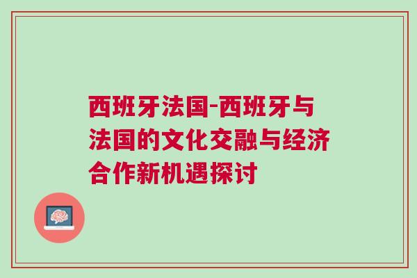 西班牙法國(guó)-西班牙與法國(guó)的文化交融與經(jīng)濟(jì)合作新機(jī)遇探討
