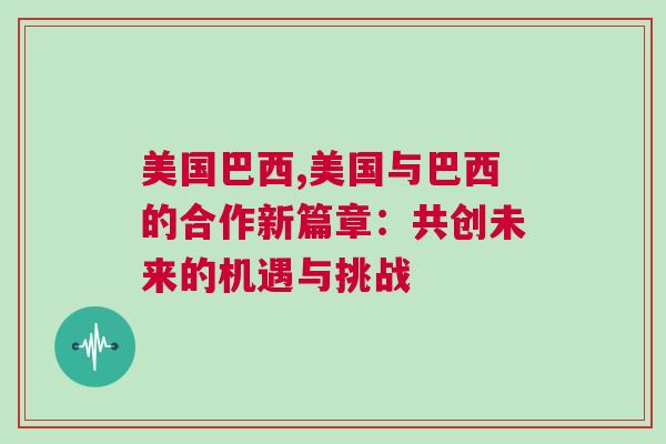 美國巴西,美國與巴西的合作新篇章：共創(chuàng)未來的機(jī)遇與挑戰(zhàn)