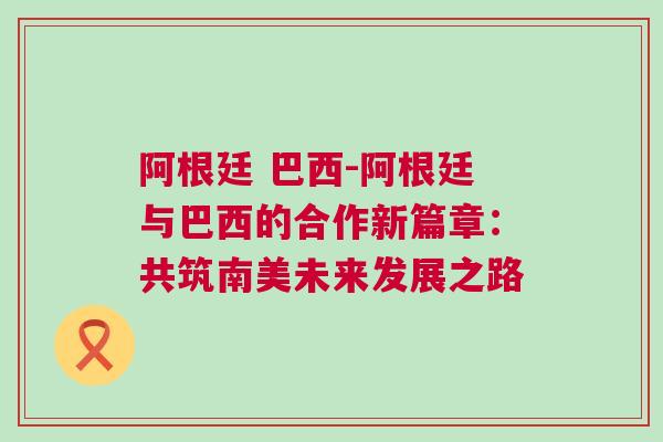 阿根廷 巴西-阿根廷與巴西的合作新篇章：共筑南美未來發(fā)展之路