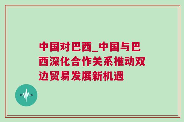中國對巴西_中國與巴西深化合作關系推動雙邊貿易發展新機遇