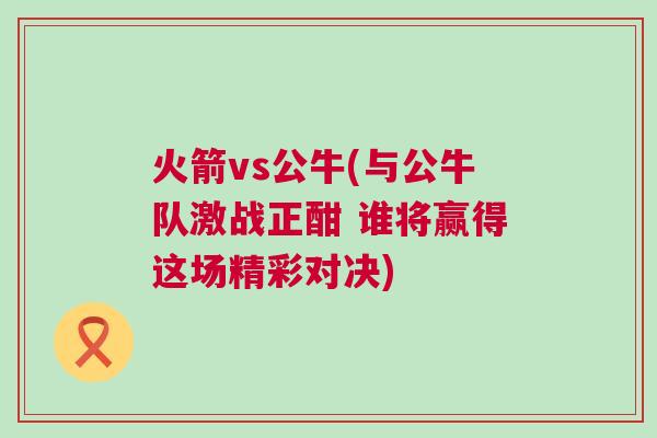 火箭vs公牛(與公牛隊激戰(zhàn)正酣 誰將贏得這場精彩對決)