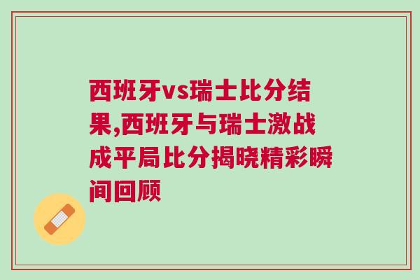 西班牙vs瑞士比分結果,西班牙與瑞士激戰成平局比分揭曉精彩瞬間回顧 西班牙vs瑞士比分結果,西班牙與瑞士激戰成平局比分揭曉精彩瞬間回顧