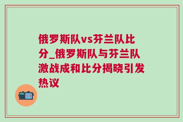 俄羅斯隊vs芬蘭隊比分_俄羅斯隊與芬蘭隊激戰(zhàn)成和比分揭曉引發(fā)熱議