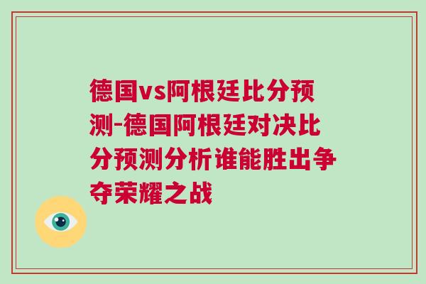 德國vs阿根廷比分預測-德國阿根廷對決比分預測分析誰能勝出爭奪榮耀之戰