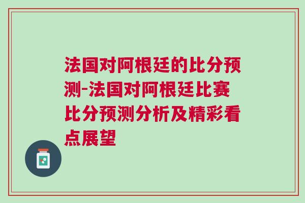 法國對阿根廷的比分預(yù)測-法國對阿根廷比賽比分預(yù)測分析及精彩看點(diǎn)展望
