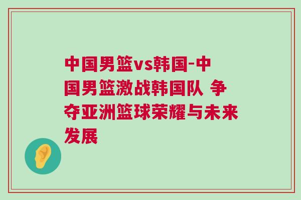 中國男籃vs韓國-中國男籃激戰韓國隊 爭奪亞洲籃球榮耀與未來發展 中國男籃vs韓國-中國男籃激戰韓國隊 爭奪亞洲籃球榮耀與未來發展
