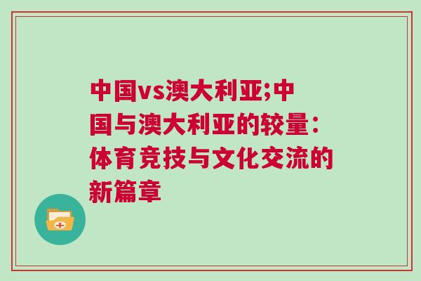 中國vs澳大利亞;中國與澳大利亞的較量:體育競技與文化交流的新篇章 中國vs澳大利亞;中國與澳大利亞的較量:體育競技與文化交流的新篇章