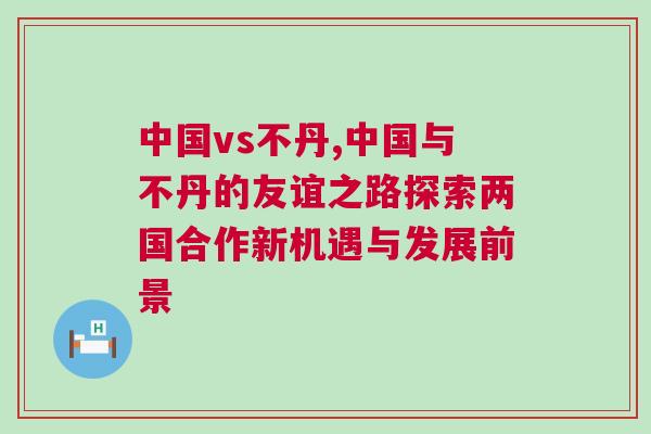 中國(guó)vs不丹,中國(guó)與不丹的友誼之路探索兩國(guó)合作新機(jī)遇與發(fā)展前景