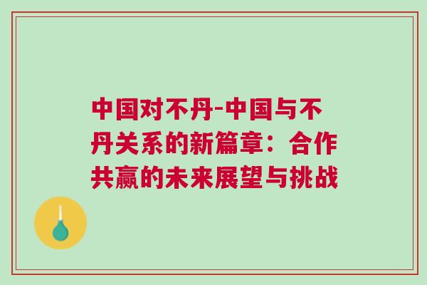 中國對不丹-中國與不丹關系的新篇章：合作共贏的未來展望與挑戰