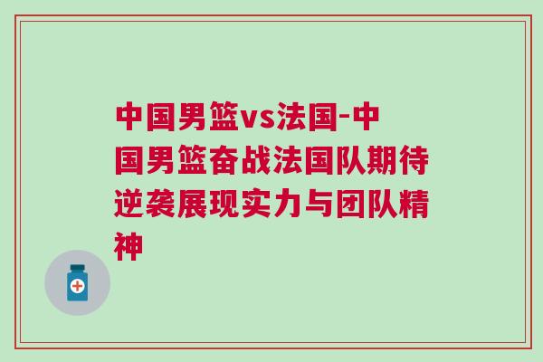 中國男籃vs法國-中國男籃奮戰(zhàn)法國隊(duì)期待逆襲展現(xiàn)實(shí)力與團(tuán)隊(duì)精神