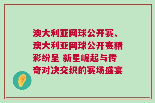 澳大利亞網(wǎng)球公開賽、澳大利亞網(wǎng)球公開賽精彩紛呈 新星崛起與傳奇對決交織的賽場盛宴