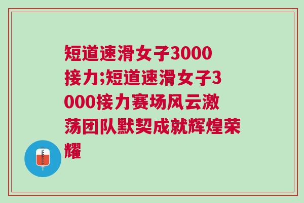 短道速滑女子3000接力;短道速滑女子3000接力賽場(chǎng)風(fēng)云激蕩團(tuán)隊(duì)默契成就輝煌榮耀