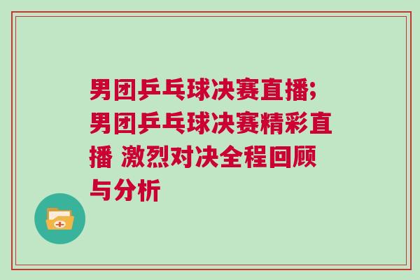 男團乒乓球決賽直播;男團乒乓球決賽精彩直播 激烈對決全程回顧與分析