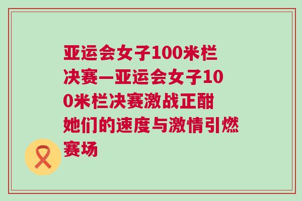 亞運(yùn)會(huì)女子100米欄決賽—亞運(yùn)會(huì)女子100米欄決賽激戰(zhàn)正酣 她們的速度與激情引燃賽場(chǎng)