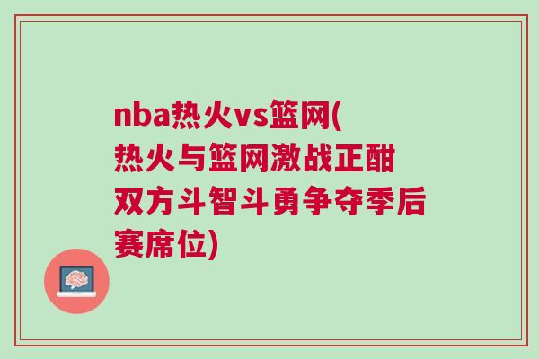 nba熱火vs籃網(熱火與籃網激戰(zhàn)正酣 雙方斗智斗勇爭奪季后賽席位)