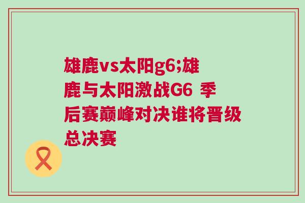 雄鹿vs太陽g6;雄鹿與太陽激戰(zhàn)G6 季后賽巔峰對決誰將晉級總決賽