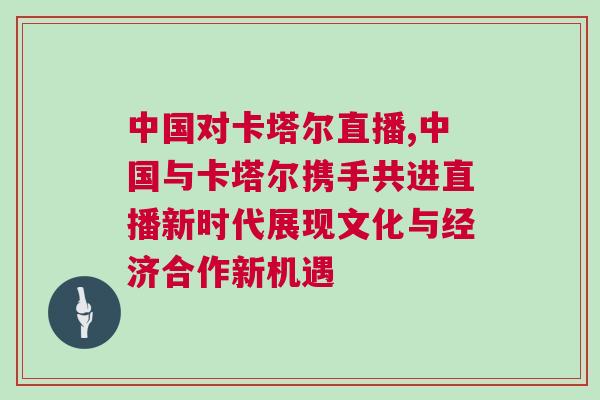 中國對卡塔爾直播,中國與卡塔爾攜手共進直播新時代展現文化與經濟合作新機遇