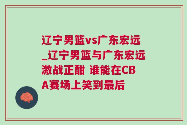 遼寧男籃vs廣東宏遠(yuǎn)_遼寧男籃與廣東宏遠(yuǎn)激戰(zhàn)正酣 誰(shuí)能在CBA賽場(chǎng)上笑到最后