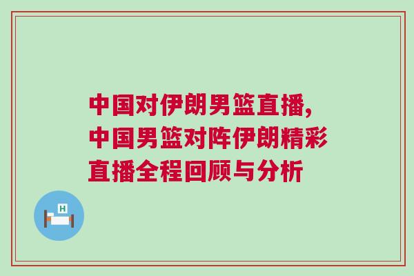中國對(duì)伊朗男籃直播,中國男籃對(duì)陣伊朗精彩直播全程回顧與分析