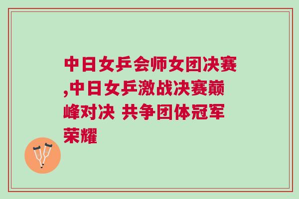 中日女乒會(huì)師女團(tuán)決賽,中日女乒激戰(zhàn)決賽巔峰對(duì)決 共爭團(tuán)體冠軍榮耀