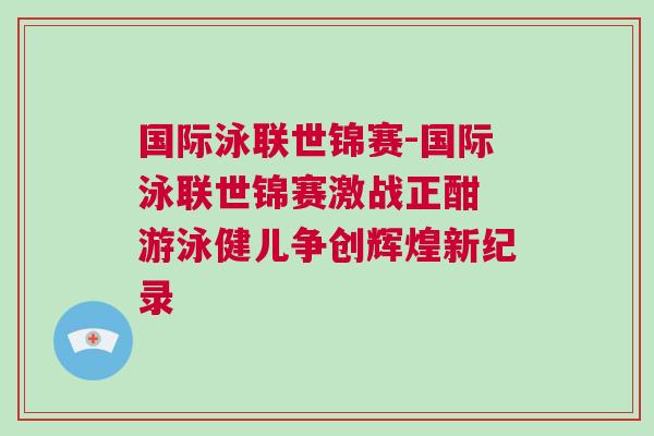 國際泳聯(lián)世錦賽-國際泳聯(lián)世錦賽激戰(zhàn)正酣 游泳健兒爭創(chuàng)輝煌新紀錄